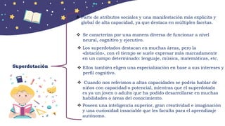 Superdotación
 Parte de atributos sociales y una manifestación más explicita y
global de alta capacidad, ya que destaca en múltiples facetas.
 Se caracteriza por una manera diversa de funcionar a nivel
neural, cognitivo y ejecutivo.
 Los superdotados destacan en muchas áreas, pero la
»dotación», con el tiempo se suele expresar más marcadamente
en un campo determinado: lenguaje, música, matemáticas, etc.
 Ellos también eligen una especialización en base a sus intereses y
perfil cognitivo.
 Cuando nos referimos a altas capacidades se podría hablar de
niños con capacidad o potencial, mientras que el superdotado
es ya un joven o adulto que ha podido desarrollarse en muchas
habilidades o áreas del conocimiento.
 Poseen una inteligencia superior, gran creatividad e imaginación
y una curiosidad insaciable que les faculta para el aprendizaje
autónomo.
 