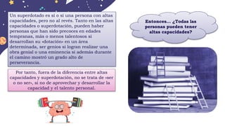 Un superdotado es sí o sí una persona con altas
capacidades, pero no al revés. Tanto en las altas
capacidades o superdotación, pueden haber
personas que han sido precoces en edades
tempranas, más o menos talentosos si
desarrollan su »dotación» en un área
determinada, ser genios si logran realizar una
obra genial o una eminencia si además durante
el camino mostró un grado alto de
perseverancia.
Por tanto, fuera de la diferencia entre altas
capacidades y superdotación, no se trata de »ser
o no ser», si no de aprovechar y desarrollar la
capacidad y el talento personal.
Entonces… ¿Todas las
personas pueden tener
altas capacidades?
 