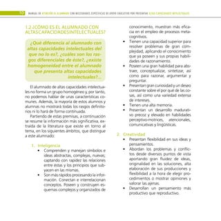 10 Manual DE atención al alumnado con NECESIDADES ESPECÍFICAS DE APOYO EDUCATIVO POR PRESENTAR altas capacidades INTELECTUALes
1.2 ¿CÓMO ES EL ALUMNADO CON
ALTASCAPACIDADESINTELECTUALES?
¿Qué diferencia al alumnado con
altas capacidades intelectuales del
que no lo es?, ¿cuáles son los ras-
gos diferenciales de éste?, ¿existe
homogeneidad entre el alumnado
que presenta altas capacidades
intelectuales?...
El alumnado de altas capacidades intelectua-
les no forma un grupo homogéneo y, por tanto,
no podemos hablar de unas características co-
munes. Además, la mayoría de estos alumnos y
alumnas no mostrará todas los rasgos definito-
rios ni lo hará de forma continuada.
Partiendo de estas premisas, a continuación
se resume la información más significativa, ex-
traída de la literatura que existe en torno al
tema, en los siguientes ámbitos, que distingue
a este alumnado:
Inteligencia
1.	
Comprenden y manejan símbolos e
•
•
ideas abstractas, complejas, nuevas;
captando con rapidez las relaciones
entre éstas y los principios que sub-
yacen en las mismas.
Son más rápidos procesando la infor-
•
•
mación. Conectan e interrelacionan
conceptos. Poseen y construyen es-
quemas complejos y organizados de
conocimiento, muestran más efica-
cia en el empleo de procesos meta-
cognitivos.
Tienen una capacidad superior para
•
•
resolver problemas de gran com-
plejidad, aplicando el conocimiento
que ya poseen y sus propias habili-
dades de razonamiento.
Poseen una gran habilidad para abs-
•
•
traer, conceptualizar, sintetizar, así
como para razonar, argumentar y
preguntar.
Presentan gran curiosidad y un deseo
•
•
constante sobre el por qué de las co-
sas, así como una variedad extensa
de intereses.
Tienen una alta memoria.
•
•
Presentan un desarrollo madurati-
•
•
vo precoz y elevado en habilidades
perceptivo-motrices, atencionales,
comunicativas y lingüísticas.
Creatividad
2.	
Presentan flexibilidad en sus ideas y
•
•
pensamientos.
Abordan los problemas y conflic-
•
•
tos desde diversos puntos de vista
aportando gran fluidez de ideas,
originalidad en las soluciones, alta
elaboración de sus producciones y
flexibilidad a la hora de elegir pro-
cedimientos o mostrar opiniones y
valorar las ajenas.
Desarrollan un pensamiento más
•
•
productivo que reproductivo.
 