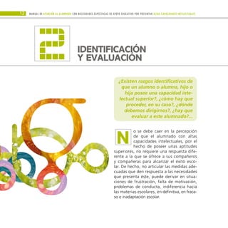 ¿Existen rasgos identificativos de
que un alumno o alumna, hijo o
hija posee una capacidad inte-
lectual superior?, ¿cómo hay que
proceder, en su caso?, ¿dónde
debemos dirigirnos?, ¿hay que
evaluar a este alumnado?...
o se debe caer en la percepción
de que el alumnado con altas
capacidades intelectuales, por el
hecho de poseer unas aptitudes
superiores, no requiere una respuesta dife-
rente a la que se ofrece a sus compañeros
y compañeras para alcanzar el éxito esco-
lar. De hecho, no articular las medidas ade-
cuadas que den respuesta a las necesidades
que presenta éste, puede derivar en situa-
ciones de frustración, falta de motivación,
problemas de conducta, indiferencia hacia
las materias escolares, en definitiva, en fraca-
so e inadaptación escolar.
Manual DE atención al alumnado con NECESIDADES ESPECÍFICAS DE APOYO EDUCATIVO POR PRESENTAR altas capacidades INTELECTUALes
12
N
IDENTIFICACIÓN
Y EVALUACIÓN
2
 