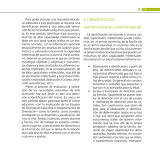 13
2:
Para poder articular una respuesta educati-
va adecuada a este alumnado se requiere una
identificación previa y una adecuada valora-
ción de las necesidades educativas que presen-
ta. En este sentido, identificar a los alumnos y
alumnas de altas capacidades intelectuales no
debe ser una tarea que se realice en un mo-
mento concreto, con la información aportada
exclusivamente por pruebas de carácter psico-
métrico o valorando únicamente la capacidad
intelectual del alumno o alumna. Por el contra-
rio, debe ser un proceso en el que se combinen
estrategias objetivas y subjetivas e instrumen-
tos diversos y sean analizados los diferentes as-
pectos implicados en la conceptualización de
las altas capacidades intelectuales, más allá de
los puramente intelectuales y cognitivos (moti-
vación, creatividad, dedicación a la tarea, desa-
rrollo socioafectivo, etc.).
Previo al proceso de evaluación y valora-
ción de las necesidades educativas de este
alumnado hay que llevar a cabo una detec-
ción e identificación del mismo. En uno y en
otro proceso deben participar tanto el centro
educativo –con la implicación de los Equipos
de Orientación Educativa o Departamentos de
Orientación– como la familia, como contexto
privilegiado en el desarrollo y socialización del
niño o niña. Ambas instancias, centro docente
y familia, han de trabajar en estrecha colabo-
ración y aportar a este proceso los elementos y
la información útil que se deriva de la relación
que cada uno de ellos mantiene con el alumno
o alumna a evaluar.
2.1 IDENTIFICACIÓN
IDENTIFICACIÓNENELCONTEXTOFAMILIAR.
La identificación del alumno o alumna con
altas capacidades intelectuales puede produ-
cirse, en un primer momento, en la familia y/o
en el centro educativo. En el primer caso es la
familia quien percibe que su hijo o hija presen-
ta determinadas características que pueden ser
indicativas de altas capacidades intelectuales.
Esta detección se basa fundamentalmente en:
Observación e identificación, a partir de
•
•
ésta, de determinadas aptitudes o ca-
racterísticas diferenciales que sus hijos e
hijas poseen respecto a otros niños y ni-
ñas de su edad. En general son compor-
tamientos y actitudes que presentan y
que son muy avanzados para su edad.
Escalas e inventarios de detección para
•
•
las familias. Igualmente se puede reali-
zar la detección con el uso de escalas
e inventarios de detección para las fa-
milias. Son cuestionarios que sirven de
guía para la observación e identifica-
ción de determinados rasgos en su hijo
o hija. Los ítems que componen estos
instrumentos tratan de obtener infor-
mación que va más allá de la propia
percepción subjetiva de la familia, do-
tando de mayor objetividad los datos
aportados. Pueden referirse, en función
del cuestionario concreto que se utilice,
a características cognitivas, motivacio-
 