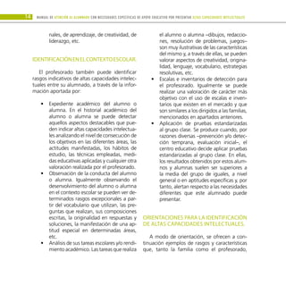 14 Manual DE atención al alumnado con NECESIDADES ESPECÍFICAS DE APOYO EDUCATIVO POR PRESENTAR altas capacidades INTELECTUALes
nales, de aprendizaje, de creatividad, de
liderazgo, etc.
IDENTIFICACIÓNENELCONTEXTOESCOLAR.
El profesorado también puede identificar
rasgos indicativos de altas capacidades intelec-
tuales entre su alumnado, a través de la infor-
mación aportada por:
Expediente académico del alumno o
•
•
alumna. En el historial académico del
alumno o alumna se puede detectar
aquellos aspectos destacables que pue-
den indicar altas capacidades intelectua-
les analizando el nivel de consecución de
los objetivos en las diferentes áreas, las
actitudes manifestadas, los hábitos de
estudio, las técnicas empleadas, medi-
das educativas aplicadas y cualquier otra
valoración realizada por el profesorado.
Observación de la conducta del alumno
•
•
o alumna. Igualmente observando el
desenvolvimiento del alumno o alumna
en el contexto escolar se pueden ver de-
terminados rasgos excepcionales a par-
tir del vocabulario que utilizan, las pre-
guntas que realizan, sus composiciones
escritas, la originalidad en respuestas y
soluciones, la manifestación de una ap-
titud especial en determinadas áreas,
etc.
Análisis de sus tareas escolares y/o rendi-
•
•
miento académico. Las tareas que realiza
el alumno o alumna –dibujos, redaccio-
nes, resolución de problemas, juegos–
son muy ilustrativas de las características
del mismo y, a través de ellas, se pueden
valorar aspectos de creatividad, origina-
lidad, lenguaje, vocabulario, estrategias
resolutivas, etc.
Escalas e inventarios de detección para
•
•
el profesorado. Igualmente se puede
realizar una valoración de carácter más
objetivo con el uso de escalas e inven-
tarios que existen en el mercado y que
son similares a los dirigidos a las familias,
mencionados en apartados anteriores.
Aplicación de pruebas estandarizadas
•
•
al grupo clase. Se produce cuando, por
razones diversas –prevención y/o detec-
ción temprana, evaluación inicial–, el
centro educativo decide aplicar pruebas
estandarizadas al grupo clase. En ellas,
los resultados obtenidos por estos alum-
nos y alumnas suelen ser superiores a
la media del grupo de iguales, a nivel
general o en aptitudes específicas y, por
tanto, alertan respecto a las necesidades
diferentes que este alumnado puede
presentar.
ORIENTACIONES PARA LA IDENTIFICACIÓN
DE ALTAS CAPACIDADES INTELECTUALES.
A modo de orientación, se ofrecen a con-
tinuación ejemplos de rasgos y características
que, tanto la familia como el profesorado,
 