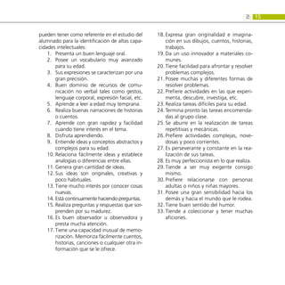 15
2:
pueden tener como referente en el estudio del
alumnado para la identificación de altas capa-
cidades intelectuales:
Presenta un buen lenguaje oral.
1.	
Posee un vocabulario muy avanzado
2.	
para su edad.
Sus expresiones se caracterizan por una
3.	
gran precisión.
Buen dominio de recursos de comu-
4.	
nicación no verbal tales como gestos,
lenguaje corporal, expresión facial, etc.
Aprende a leer a edad muy temprana.
5.	
Realiza buenas narraciones de historias
6.	
o cuentos.
Aprende con gran rapidez y facilidad
7.	
cuando tiene interés en el tema.
Disfruta aprendiendo.
8.	
Entiende ideas y conceptos abstractos y
9.	
complejos para su edad.
Relaciona fácilmente ideas y establece
10.	
analogías o diferencias entre ellas.
Genera gran cantidad de ideas.
11.	
Sus ideas son originales, creativas y
12.	
poco habituales.
Tiene mucho interés por conocer cosas
13.	
nuevas.
Está continuamente haciendo preguntas.
14.	
Realiza preguntas y respuestas que sor-
15.	
prenden por su madurez.
Es buen observador u observadora y
16.	
presta mucha atención.
Tiene una capacidad inusual de memo-
17.	
rización. Memoriza fácilmente cuentos,
historias, canciones o cualquier otra in-
formación que se le ofrece.
Expresa gran originalidad e imagina-
18.	
ción en sus dibujos, cuentos, historias,
trabajos.
Da un uso innovador a materiales co-
19.	
munes.
Tiene facilidad para afrontar y resolver
20.	
problemas complejos.
Posee muchas y diferentes formas de
21.	
resolver problemas.
Prefiere actividades en las que experi-
22.	
menta, descubre, investiga, etc.
Realiza tareas difíciles para su edad.
23.	
Termina pronto las tareas encomenda-
24.	
das al grupo clase.
Se aburre en la realización de tareas
25.	
repetitivas y mecánicas.
Prefiere actividades complejas, nove-
26.	
dosas y poco corrientes.
Es perseverante y constante en la rea-
27.	
lización de sus tareas.
Es muy perfeccionista en lo que realiza.
28.	
Tiende a ser muy exigente consigo
29.	
mismo.
Prefiere relacionarse con personas
30.	
adultas o niños y niñas mayores.
Posee una gran sensibilidad hacia los
31.	
demás y hacia el mundo que le rodea.
Tiene buen sentido del humor.
32.	
Tiende a coleccionar y tener muchas
33.	
aficiones.
 