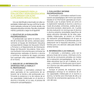 16 Manual DE atención al alumnado con NECESIDADES ESPECÍFICAS DE APOYO EDUCATIVO POR PRESENTAR altas capacidades INTELECTUALes
2.2 PROCEDIMIENTO PARA LA
EVALUACIÓN Y ATENCIÓN EDUCATIVA
AL ALUMNADO CON ALTAS
CAPACIDADES INTELECTUALES
Una vez identificado al alumnado con altas ca-
pacidades intelectuales hay que confirmar la valo-
ración realizada y articular, en función de ella, una
respuesta educativa concreta. Para ello, el procedi-
miento y protocolo a seguir es el siguiente:
1. Solicitud de la evaluación
psicopedagógica.
El profesorado que ejerce la tutoría, a tra-
vés de la Dirección del centro, solicitará aseso-
ramiento al Equipo de Orientación Educativa
correspondiente (etapas de Educación Infantil
y Primaria) o al Departamento de Orientación
(etapa de Educación Secundaria). Estos servi-
cios facilitarán instrumentos para contrastar las
observaciones realizadas al alumno o alumna
y confirmar la existencia de rasgos concretos
que supongan altas capacidades intelectuales
en el mismo.
2. Análisis de la información
aportada por la familia y
el profesorado.
El orientador u orientadora analizará los
datos aportados en los cuestionarios de va-
loración de la familia y del profesorado con-
firmando la existencia o no de indicios de al-
tas capacidades intelectuales en el alumno o
alumna e iniciando, en su caso, el proceso de
evaluación psicopedagógica.
3. Evaluación e informe
psicopedagógico.
El orientador u orientadora realizará la eva-
luación psicopedagógica del mismo que estará
basada en la información aportada por el pro-
fesorado y por la propia familia así como en
la exploración realizada al alumno o alumna a
través de pruebas, entrevistas, análisis de pro-
ducciones escolares, observación, etc. Cuando
de esta evaluación se concluya que el alumno
o alumna presenta necesidades específicas de
apoyo educativo derivadas de las altas capa-
cidades intelectuales, se emitirá un informe
de evaluación psicopedagógica en el que se
ofrecerán orientaciones al profesorado para la
elaboración de la respuesta educativa, y a las
familias para una atención adecuada desde el
ámbito familiar.
4. Información a las familias.
El orientador u orientadora, junto con la
persona titular de la tutoría, informará a la fa-
milia de las conclusiones extraídas con motivo
de la evaluación psicopedagógica, de las me-
didas educativas que se van a adoptar, en su
caso, y orientará a la familia para que el alum-
no o alumna sea adecuadamente atendido en
el ámbito familiar.
Aunque el proceso de evaluación psico-
pedagógica concluya la no existencia de al-
tas capacidades intelectuales en el alumno o
alumna, la familia será informada de ello y se
ofrecerán las orientaciones oportunas, en fun-
ción del caso.
 