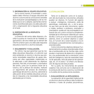 17
2:
5. Información al equipo educativo.
De la misma manera, el orientador u orien-
tadora debe informar al equipo educativo del
alumno o alumna de las conclusiones extraídas
de la evaluación psicopedagógica y de las me-
didas que se van a adoptar, aportando orienta-
ciones al profesorado para una adecuada aten-
ción y organización de la respuesta educativa
en el aula.
6. Disposición de la respuesta
educativa.
La Dirección del centro debe disponer y fa-
cilitar la puesta en marcha de las medidas or-
ganizativas o de otra índole que se deriven del
informe anterior para una adecuada respuesta
educativa al alumno o alumna evaluado.
7. Seguimiento y evaluación.
Por último, hay que garantizar que las me-
didas educativas dispuestas y la atención que
está recibiendo un alumno o alumna que pre-
senta necesidades específicas de apoyo edu-
cativo por altas capacidades intelectuales es
la adecuada y está obteniendo los objetivos
previstos. Para ello, el orientador u orientadora
del centro, junto con la persona titular de la
tutoría y de la jefatura de estudios, realizará
un seguimiento del proceso de enseñanza-
aprendizaje del alumno o alumna, valorando la
adecuación de las medidas educativas articula-
das en respuesta a las necesidades educativas
planteadas por el mismo.
2.3 EVALUACIÓN
Tanto en la detección como en la evalua-
ción del alumnado los instrumentos utilizados
pueden ser diversos. En función del aspecto
a evaluar –inteligencia, motivación, estilo de
aprendizaje, creatividad, etc.– y de la perso-
na que hará uso de este instrumento –padre
o madre, profesor o profesora, orientador u
orientadora– puede ser más aconsejable la uti-
lización de uno u otro e incluso la complemen-
tariedad de la información obtenida por varios
de ellos. Como ya se ha mencionado pueden,
además, tener un carácter objetivo o subje-
tivo, en función de si están basados o no en
estrategias y procedimientos normalizados y
estandarizados.
Como instrumentos objetivos destacan fun-
damentalmente pruebas estandarizadas dirigi-
das al profesorado y/o las familias tales como
escalas e inventarios de detección o dirigidas a
los y las profesionales de la orientación como
tests de inteligencia, tests de creatividad, bate-
ría de aptitudes, tests de potencial de aprendi-
zaje, etc. En el anexo 1 se ofrece una descrip-
ción de algunas de estas pruebas.
Por su parte, los instrumentos de carácter
subjetivo más comunes son la observación de
la conducta del alumno o alumna, la entrevista
o el análisis de las producciones escolares.
1. Evaluación de la inteligencia.
La evaluación de la capacidad intelectual de
un alumno o alumna se lleva a cabo fundamen-
talmente a través de pruebas psicométricas.
 