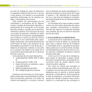 18 Manual DE atención al alumnado con NECESIDADES ESPECÍFICAS DE APOYO EDUCATIVO POR PRESENTAR altas capacidades INTELECTUALes
Los tests de inteligencia tratan de determinar
la capacidad intelectual del alumno o alumna
a nivel general, y en relación a unas aptitudes
específicas relacionadas con los aspectos ver-
bales y manipulativos de la misma.
Estas pruebas son administradas por los
orientadores y orientadoras de los Departa-
mentos y Equipos de Orientación Educativa, o
profesionales de la orientación en los centros
docentes privados, y pueden ser de aplicación
individual o colectiva. En el caso que nos ocupa
una prueba de aplicación individual se realiza
como parte de la evaluación psicopedagógica
que se realiza a un alumno o alumna en el que
previamente se han identificado altas capaci-
dades intelectuales, como parte del proceso de
confirmación de éstas y de valoración de las
necesidades que presenta. El uso de test de in-
teligencia de aplicación colectiva se encuadra
en un proceso más global como puede ser el
conocimiento de las aptitudes de un grupo de
alumnos y alumnas.
Como ejemplo de estos tests destacamos:
Escalas Wechsler: WPPSI, WISC-R, WISC
•
•
IV.
Escalas Kaufman: K-ABC, Kbit
•
•
Escala McCarthy de aptitudes y psico-
•
•
motricidad (MSCA).
Matrices progresivas de Raven.
•
•
IGF: Inteligencia general y factorial.
•
•
Estaremos ante alumnado con altas capaci-
dades intelectuales cuando obtengan en dichos
tests puntuaciones superiores a la media. De
manera más específica, un alumno o alumna
será considerado que posee sobredotación in-
telectual si obtiene una puntuación de CI igual
o superior a 130, obtenido por la evaluación
de uno o más tests de inteligencia normaliza-
dos administrados de forma individual (Alonso
y col., 2003).
Los resultados de los tests se deben comple-
mentar con otros datos adicionales de manera
que, utilizados conjuntamente, la identifica-
ción sea más rigurosa y la valoración realizada
más completa, de cara a la atención educativa
de este alumnado.
2. Evaluación de la creatividad.
La evaluación de la creatividad es compleja
de valorar en tanto se refiere a la creación de
algo nuevo y original. Partimos de considerar
la creatividad como la capacidad de producir
ideas y productos no convencionales, de adop-
tar diversidad de puntos de vista ante una mis-
ma situación o problema, de generar multitud
de ideas sobre algo.
Como ocurre en el caso de la inteligencia,
para evaluar la creatividad, se deben utilizar,
de manera complementaria, diversidad de ins-
trumentos, tanto de carácter objetivo como
otros de carácter subjetivo.
Son varios los motivos que aconsejan el
uso de pruebas estandarizadas para ello. Así,
la rigidez en la estructuración de la enseñanza
obstaculiza que un alumno o alumna pueda
demostrar su creatividad. En otras ocasiones es
la falta de experiencia y formación del profe-
sorado para atender y detectar estas caracte-
rísticas en su alumnado las que aconsejan el
 
