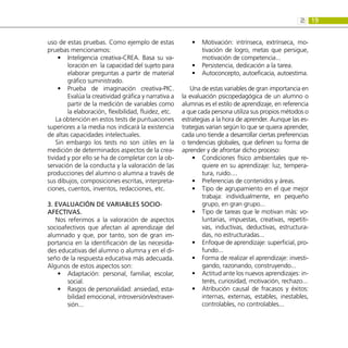 19
2:
uso de estas pruebas. Como ejemplo de estas
pruebas mencionamos:
Inteligencia creativa-CREA. Basa su va-
•
•
loración en la capacidad del sujeto para
elaborar preguntas a partir de material
gráfico suministrado.
Prueba de imaginación creativa-PIC.
•
•
Evalúa la creatividad gráfica y narrativa a
partir de la medición de variables como
la elaboración, flexibilidad, fluidez, etc.
La obtención en estos tests de puntuaciones
superiores a la media nos indicará la existencia
de altas capacidades intelectuales.
Sin embargo los tests no son útiles en la
medición de determinados aspectos de la crea-
tividad y por ello se ha de completar con la ob-
servación de la conducta y la valoración de las
producciones del alumno o alumna a través de
sus dibujos, composiciones escritas, interpreta-
ciones, cuentos, inventos, redacciones, etc.
3. Evaluación de variables socio-
afectivas.
Nos referimos a la valoración de aspectos
socioafectivos que afectan al aprendizaje del
alumnado y que, por tanto, son de gran im-
portancia en la identificación de las necesida-
des educativas del alumno o alumna y en el di-
seño de la respuesta educativa más adecuada.
Algunos de estos aspectos son:
Adaptación: personal, familiar, escolar,
•
•
social.
Rasgos de personalidad: ansiedad, esta-
•
•
bilidad emocional, introversión/extraver-
sión...
Motivación: intrínseca, extrínseca, mo-
•
•
tivación de logro, metas que persigue,
motivación de competencia...
Persistencia, dedicación a la tarea.
•
•
Autoconcepto, autoeficacia, autoestima.
•
•
Una de estas variables de gran importancia en
la evaluación psicopedagógica de un alumno o
alumnas es el estilo de aprendizaje, en referencia
a que cada persona utiliza sus propios métodos o
estrategias a la hora de aprender. Aunque las es-
trategias varían según lo que se quiera aprender,
cada uno tiende a desarrollar ciertas preferencias
o tendencias globales, que definen su forma de
aprender y de afrontar dicho proceso:
Condiciones físico ambientales que re-
•
•
quiere en su aprendizaje: luz, tempera-
tura, ruido....
Preferencias de contenidos y áreas.
•
•
Tipo de agrupamiento en el que mejor
•
•
trabaja: individualmente, en pequeño
grupo, en gran grupo...
Tipo de tareas que le motivan más: vo-
•
•
luntarias, impuestas, creativas, repetiti-
vas, inductivas, deductivas, estructura-
das, no estructuradas...
Enfoque de aprendizaje: superficial, pro-
•
•
fundo...
Forma de realizar el aprendizaje: investi-
•
•
gando, razonando, construyendo...
Actitud ante los nuevos aprendizajes: in-
•
•
terés, curiosidad, motivación, rechazo...
Atribución causal de fracasos y éxitos:
•
•
internas, externas, estables, inestables,
controlables, no controlables...
 