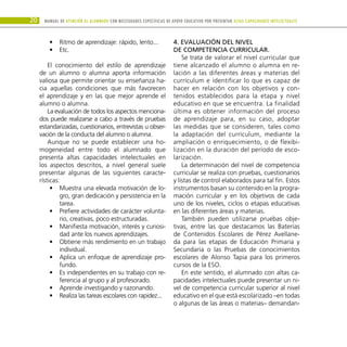 20 Manual DE atención al alumnado con NECESIDADES ESPECÍFICAS DE APOYO EDUCATIVO POR PRESENTAR altas capacidades INTELECTUALes
Ritmo de aprendizaje: rápido, lento...
•
•
Etc.
•
•
El conocimiento del estilo de aprendizaje
de un alumno o alumna aporta información
valiosa que permite orientar su enseñanza ha-
cia aquellas condiciones que más favorecen
el aprendizaje y en las que mejor aprende el
alumno o alumna.
La evaluación de todos los aspectos menciona-
dos puede realizarse a cabo a través de pruebas
estandarizadas, cuestionarios, entrevistas u obser-
vación de la conducta del alumno o alumna.
Aunque no se puede establecer una ho-
mogeneidad entre todo el alumnado que
presenta altas capacidades intelectuales en
los aspectos descritos, a nivel general suele
presentar algunas de las siguientes caracte-
rísticas:
Muestra una elevada motivación de lo-
•
•
gro, gran dedicación y persistencia en la
tarea.
Prefiere actividades de carácter volunta-
•
•
rio, creativas, poco estructuradas.
Manifiesta motivación, interés y curiosi-
•
•
dad ante los nuevos aprendizajes.
Obtiene más rendimiento en un trabajo
•
•
individual.
Aplica un enfoque de aprendizaje pro-
•
•
fundo.
Es independientes en su trabajo con re-
•
•
ferencia al grupo y al profesorado.
Aprende investigando y razonando.
•
•
Realiza las tareas escolares con rapidez...
•
•
4. Evaluación del nivel
de competencia curricular.
Se trata de valorar el nivel curricular que
tiene alcanzado el alumno o alumna en re-
lación a las diferentes áreas y materias del
currículum e identificar lo que es capaz de
hacer en relación con los objetivos y con-
tenidos establecidos para la etapa y nivel
educativo en que se encuentra. La finalidad
última es obtener información del proceso
de aprendizaje para, en su caso, adoptar
las medidas que se consideren, tales como
la adaptación del currículum, mediante la
ampliación o enriquecimiento, o de flexibi-
lización en la duración del período de esco-
larización.
La determinación del nivel de competencia
curricular se realiza con pruebas, cuestionarios
y listas de control elaborados para tal fin. Estos
instrumentos basan su contenido en la progra-
mación curricular y en los objetivos de cada
uno de los niveles, ciclos o etapas educativas
en las diferentes áreas y materias.
También pueden utilizarse pruebas obje-
tivas, entre las que destacamos las Baterías
de Contenidos Escolares de Pérez Avellane-
da para las etapas de Educación Primaria y
Secundaria o las Pruebas de conocimientos
escolares de Alonso Tapia para los primeros
cursos de la ESO.
En este sentido, el alumnado con altas ca-
pacidades intelectuales puede presentar un ni-
vel de competencia curricular superior al nivel
educativo en el que está escolarizado –en todas
o algunas de las áreas o materias– demandan-
 