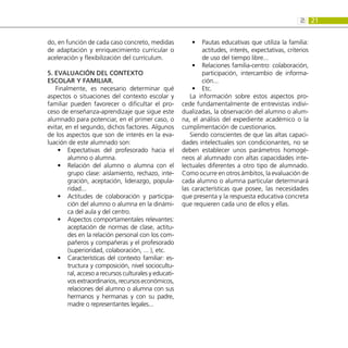 21
2:
do, en función de cada caso concreto, medidas
de adaptación y enriquecimiento curricular o
aceleración y flexibilización del currículum.
5. Evaluación del contexto
escolar y familiar.
Finalmente, es necesario determinar qué
aspectos o situaciones del contexto escolar y
familiar pueden favorecer o dificultar el pro-
ceso de enseñanza-aprendizaje que sigue este
alumnado para potenciar, en el primer caso, o
evitar, en el segundo, dichos factores. Algunos
de los aspectos que son de interés en la eva-
luación de este alumnado son:
Expectativas del profesorado hacia el
•
•
alumno o alumna.
Relación del alumno o alumna con el
•
•
grupo clase: aislamiento, rechazo, inte-
gración, aceptación, liderazgo, popula-
ridad...
Actitudes de colaboración y participa-
•
•
ción del alumno o alumna en la dinámi-
ca del aula y del centro.
Aspectos comportamentales relevantes:
•
•
aceptación de normas de clase, actitu-
des en la relación personal con los com-
pañeros y compañeras y el profesorado
(superioridad, colaboración, ... ), etc.
Características del contexto familiar: es-
•
•
tructura y composición, nivel sociocultu-
ral, acceso a recursos culturales y educati-
vos extraordinarios, recursos económicos,
relaciones del alumno o alumna con sus
hermanos y hermanas y con su padre,
madre o representantes legales...
Pautas educativas que utiliza la familia:
•
•
actitudes, interés, expectativas, criterios
de uso del tiempo libre...
Relaciones familia-centro: colaboración,
•
•
participación, intercambio de informa-
ción...
Etc.
•
•
La información sobre estos aspectos pro-
cede fundamentalmente de entrevistas indivi-
dualizadas, la observación del alumno o alum-
na, el análisis del expediente académico o la
cumplimentación de cuestionarios.
Siendo conscientes de que las altas capaci-
dades intelectuales son condicionantes, no se
deben establecer unos parámetros homogé-
neos al alumnado con altas capacidades inte-
lectuales diferentes a otro tipo de alumnado.
Como ocurre en otros ámbitos, la evaluación de
cada alumno o alumna particular determinará
las características que posee, las necesidades
que presenta y la respuesta educativa concreta
que requieren cada uno de ellos y ellas.
 