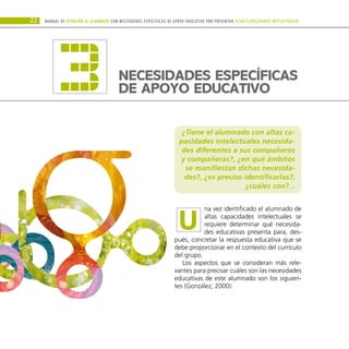 ¿Tiene el alumnado con altas ca-
pacidades intelectuales necesida-
des diferentes a sus compañeros
y compañeras?, ¿en qué ámbitos
se manifiestan dichas necesida-
des?, ¿es preciso identificarlas?,
¿cuáles son?...
na vez identificado el alumnado de
altas capacidades intelectuales se
requiere determinar qué necesida-
des educativas presenta para, des-
pués, concretar la respuesta educativa que se
debe proporcionar en el contexto del currículo
del grupo.
Los aspectos que se consideran más rele-
vantes para precisar cuáles son las necesidades
educativas de este alumnado son los siguien-
tes (González, 2000):
Manual DE atención al alumnado con NECESIDADES ESPECÍFICAS DE APOYO EDUCATIVO POR PRESENTAR altas capacidades INTELECTUALes
22
NECESIDADES ESPECÍFICAS
DE APOYO EDUCATIVO
3
U
 