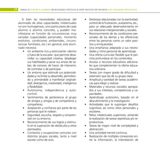 24 Manual DE atención al alumnado con NECESIDADES ESPECÍFICAS DE APOYO EDUCATIVO POR PRESENTAR altas capacidades INTELECTUALes
Si bien las necesidades educativas del
alumnado de altas capacidades intelectuales
no son homogéneas, sino particulares de cada
alumno o alumna concreto, y pueden ma-
nifestarse en función de circunstancias muy
variadas (capacidades personales, momento
evolutivo, condiciones ambientales, circuns-
tancias familiares, etc.) en general, este alum-
nado necesita:
Un ambiente rico y estimulante –dentro
•
•
y fuera de la escuela– que permita desa-
rrollar su capacidad creativa, desplegar
sus habilidades y saciar sus ansias de sa-
ber, de conocer, de hacer, de intervenir,
de controlar o de participar.
Un entorno que estimule sus potenciali-
•
•
dades y no limite su desarrollo, permitien-
do y animándole a manifestar originali-
dad, divergencia, creatividad, inteligencia
y flexibilidad.
Autonomía, independencia y auto-
•
•
control.
Sentimientos de pertenencia al grupo
•
•
de amigos y amigas y de compañeros y
compañeras.
Aceptación y confianza por parte de las
•
•
personas que le rodean.
Seguridad, escucha, respeto y compren-
•
•
sión en su entorno.
Reconocimiento de sus logros y estímu-
•
•
lo en la superación de obstáculos y retos
planteados.
Contactos y ocupaciones comunes con
•
•
distintos grupos sociales, tanto a nivel
escolar como de ocio.
Destrezas relacionadas con la asertividad,
•
•
control de la frustración, autoestima, etc.,
para un adecuado desenvolvimiento en
sus relaciones interpersonales y sociales.
Reconocimiento de las condiciones per-
•
•
sonales de los demás y las diferencias
entre las personas como un valor posi-
tivo y enriquecedor.
Una enseñanza adaptada a sus necesi-
•
•
dades y ritmo personal de aprendizaje.
Una oferta curricular flexible que le per-
•
•
mita profundizar en los contenidos.
Acceso a recursos educativos adiciona-
•
•
les que complementen la oferta educa-
tiva ordinaria.
Tareas con mayor grado de dificultad y
•
•
extensión que las de su grupo clase.
Amplitud y variedad de tareas académi-
•
•
cas para elegir y realizar.
Materiales y recursos variados apropia-
•
•
dos a sus intereses, competencias y ca-
pacidades.
Aprendizaje autónomo, basado en el
•
•
descubrimiento y la investigación.
Actividades que le supongan desafíos
•
•
cognitivos así como retos personales y
escolares.
Retos intelectuales superiores, evitando
•
•
la realización de tareas repetitivas y/o re-
productivas.
Tareas de mayor nivel de complejidad y
•
•
abstracción.
Una actividad mental continua.
•
•
Realización de múltiples conexiones en-
•
•
tre la información, la interrelación de
 
