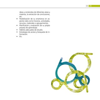 25
2:
ideas y contenidos de diferentes áreas y
materias, la extracción de conclusiones,
etc.
Flexibilización de su enseñanza en as-
•
•
pectos tales como horarios, actividades,
recursos, materiales o agrupamientos.
Planificación y evaluación de su propio
•
•
proceso de aprendizaje.
Hábitos adecuados de estudio.
•
•
Estrategias de acceso y búsqueda de in-
•
•
formación.
Etc.
•
•
 