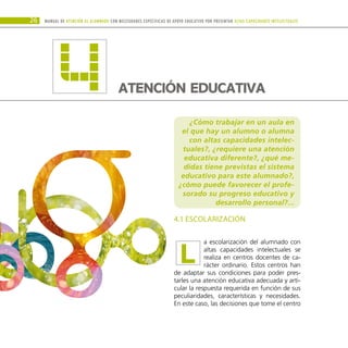 ¿Cómo trabajar en un aula en
el que hay un alumno o alumna
con altas capacidades intelec-
tuales?, ¿requiere una atención
educativa diferente?, ¿qué me-
didas tiene previstas el sistema
educativo para este alumnado?,
¿cómo puede favorecer el profe-
sorado su progreso educativo y
desarrollo personal?...
4.1 ESCOLARIZACIÓN
a escolarización del alumnado con
altas capacidades intelectuales se
realiza en centros docentes de ca-
rácter ordinario. Estos centros han
de adaptar sus condiciones para poder pres-
tarles una atención educativa adecuada y arti-
cular la respuesta requerida en función de sus
peculiaridades, características y necesidades.
En este caso, las decisiones que tome el centro
Manual DE atención al alumnado con NECESIDADES ESPECÍFICAS DE APOYO EDUCATIVO POR PRESENTAR altas capacidades INTELECTUALes
26
L
ATENCIÓN EDUCATIVA
4
 
