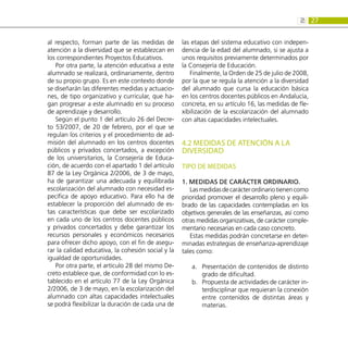 27
2:
al respecto, forman parte de las medidas de
atención a la diversidad que se establezcan en
los correspondientes Proyectos Educativos.
Por otra parte, la atención educativa a este
alumnado se realizará, ordinariamente, dentro
de su propio grupo. Es en este contexto donde
se diseñarán las diferentes medidas y actuacio-
nes, de tipo organizativo y curricular, que ha-
gan progresar a este alumnado en su proceso
de aprendizaje y desarrollo.
Según el punto 1 del artículo 26 del Decre-
to 53/2007, de 20 de febrero, por el que se
regulan los criterios y el procedimiento de ad-
misión del alumnado en los centros docentes
públicos y privados concertados, a excepción
de los universitarios, la Consejería de Educa-
ción, de acuerdo con el apartado 1 del artículo
87 de la Ley Orgánica 2/2006, de 3 de mayo,
ha de garantizar una adecuada y equilibrada
escolarización del alumnado con necesidad es-
pecífica de apoyo educativo. Para ello ha de
establecer la proporción del alumnado de es-
tas características que debe ser escolarizado
en cada uno de los centros docentes públicos
y privados concertados y debe garantizar los
recursos personales y económicos necesarios
para ofrecer dicho apoyo, con el fin de asegu-
rar la calidad educativa, la cohesión social y la
igualdad de oportunidades.
Por otra parte, el artículo 28 del mismo De-
creto establece que, de conformidad con lo es-
tablecido en el artículo 77 de la Ley Orgánica
2/2006, de 3 de mayo, en la escolarización del
alumnado con altas capacidades intelectuales
se podrá flexibilizar la duración de cada una de
las etapas del sistema educativo con indepen-
dencia de la edad del alumnado, si se ajusta a
unos requisitos previamente determinados por
la Consejería de Educación.
Finalmente, la Orden de 25 de julio de 2008,
por la que se regula la atención a la diversidad
del alumnado que cursa la educación básica
en los centros docentes públicos en Andalucía,
concreta, en su artículo 16, las medidas de fle-
xibilización de la escolarización del alumnado
con altas capacidades intelectuales.
4.2 MEDIDAS DE ATENCIÓN A LA
DIVERSIDAD
TIPO DE MEDIDAS
1. Medidas de carácter ordinario.
Lasmedidasdecarácterordinariotienencomo
prioridad promover el desarrollo pleno y equili-
brado de las capacidades contempladas en los
objetivos generales de las enseñanzas, así como
otras medidas organizativas, de carácter comple-
mentario necesarias en cada caso concreto.
Estas medidas podrán concretarse en deter-
minadas estrategias de enseñanza-aprendizaje
tales como:
Presentación de contenidos de distinto
a.	
grado de dificultad.
Propuesta de actividades de carácter in-
b.	
terdisciplinar que requieran la conexión
entre contenidos de distintas áreas y
materias.
 