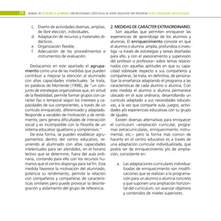 28 Manual DE atención al alumnado con NECESIDADES ESPECÍFICAS DE APOYO EDUCATIVO POR PRESENTAR altas capacidades INTELECTUALes
Diseño de actividades diversas, amplias,
c.	
de libre elección, individuales.
Adaptación de recursos y materiales di-
d.	
dácticos.
Organización flexible.
e.	
Adecuación de los procedimientos e
f.	
instrumentos de evaluación.
Destacamos en este apartado el agrupa-
miento como una de las medidas que pueden
contribuir a mejorar la atención al alumnado
con altas capacidades intelectuales. Se trata,
en palabras de Monterde (1998), de “un con-
junto de estrategias organizativas que, en virtud
de la flexibilidad, permite formar grupos con ca-
rácter fijo o temporal según los intereses y ca-
pacidades de sus componentes, a través de un
currículo enriquecido, diferenciado y adaptado.
Responde a variables de motivación y de rendi-
miento, pero genera dificultades de interacción
social y es incompatible con la filosofía de un
sistema educativo igualitario y comprensivo.”
De esta forma, se pueden establecer agru-
pamientos dentro del centro educativo, re-
uniendo al alumnado con altas capacidades
intelectuales para ser atendidos, en el horario
lectivo que se determine, fuera del aula ordi-
naria, contando para ello con los recursos hu-
manos que el centro disponga para tal fin. Esta
medida favorece la motivación del alumnado,
potencia su rendimiento, permite la relación
con compañeros y compañeras de caracterís-
ticas similares pero puede provocar la desinte-
gración y aislamiento del grupo de referencia.
2. Medidas de carácter extraordinario.
Son aquellas que permiten enriquecer las
experiencias de aprendizaje de los alumnos y
alumnas. El enriquecimiento consiste en que
el alumno o alumna amplía, profundiza o inves-
tiga –a través de estrategias y tareas diseñadas
para ello, y con el asesoramiento y supervisión
del profesor o profesora– sobre temas relacio-
nados con aquellas aptitudes en que su capa-
cidad sobresale respecto a sus compañeros y
compañeras. Se trata, en definitiva, de persona-
lizar la enseñanza adaptando el programa a las
características de cada alumno o alumna. Con
esta medida el alumno o alumna permanece
ubicado en el aula ordinaria, desarrollando un
currículo adaptado a sus necesidades educati-
vas, a la vez que comparte aula, juegos, activi-
dades y/o experiencias educativas con su grupo
de iguales.
Existen diversas alternativas para enriquecer
el currículum –ampliación curricular, progra-
mas extracurriculares, enriquecimiento instru-
mental, etc.– pero la forma más común de
hacerlo en el centro educativo es a través de
una adaptación curricular individualizada, que
podrá ser de enriquecimiento y/o de amplia-
ción, consistente en:
Las adaptaciones curriculares individua-
a.	
lizadas de enriquecimiento son modifi-
caciones que se realizan a la programa-
ción para un alumno o alumna concreto
y que suponen una ampliación horizon-
tal del currículum, sin avanzar objetivos
y contenidos de niveles superiores.
 