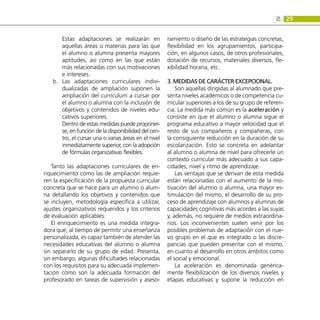 29
2:
Estas adaptaciones se realizarán en
aquellas áreas o materias para las que
el alumno o alumna presenta mayores
aptitudes, así como en las que están
más relacionadas con sus motivaciones
e intereses.
Las adaptaciones curriculares indivi-
b.	
dualizadas de ampliación suponen la
ampliación del currículum a cursar por
el alumno o alumna con la inclusión de
objetivos y contenidos de niveles edu-
cativos superiores.
Dentro de estas medidas puede proponer-
se, en función de la disponibilidad del cen-
tro, el cursar una o varias áreas en el nivel
inmediatamente superior, con la adopción
de fórmulas organizativas flexibles.
Tanto las adaptaciones curriculares de en-
riquecimiento como las de ampliación requie-
ren la especificación de la propuesta curricular
concreta que se hace para un alumno o alum-
na detallando los objetivos y contenidos que
se incluyen, metodología específica a utilizar,
ajustes organizativos requeridos y los criterios
de evaluación aplicables.
El enriquecimiento es una medida integra-
dora que, al tiempo de permitir una enseñanza
personalizada, es capaz también de atender las
necesidades educativas del alumno o alumna
sin separarlo de su grupo de edad. Presenta,
sin embargo, algunas dificultades relacionadas
con los requisitos para su adecuada implemen-
tación como son la adecuada formación del
profesorado en tareas de supervisión y aseso-
ramiento o diseño de las estrategias concretas,
flexibilidad en los agrupamientos, participa-
ción, en algunos casos, de otros profesionales,
dotación de recursos, materiales diversos, fle-
xibilidad horaria, etc.
3. Medidas de carácter excepcional.
Son aquellas dirigidas al alumnado que pre-
senta niveles académicos o de competencia cu-
rricular superiores a los de su grupo de referen-
cia. La medida más común es la aceleración y
consiste en que el alumno o alumna sigue el
programa educativo a mayor velocidad que el
resto de sus compañeros y compañeras, con
la consiguiente reducción en la duración de su
escolarización. Esto se concreta en adelantar
al alumno o alumna de nivel para ofrecerle un
contexto curricular más adecuado a sus capa-
cidades, nivel y ritmo de aprendizaje.
Las ventajas que se derivan de esta medida
están relacionadas con el aumento de la mo-
tivación del alumno o alumna, una mayor es-
timulación del mismo, el desarrollo de su pro-
ceso de aprendizaje con alumnos y alumnas de
capacidades cognitivas más acordes a las suyas
y, además, no requiere de medios extraordina-
rios. Los inconvenientes suelen venir por los
posibles problemas de adaptación con el nue-
vo grupo en el que es integrado o las discre-
pancias que pueden presentar con el mismo,
en cuanto al desarrollo en otros ámbitos como
el social y emocional.
La aceleración es denominada genérica-
mente flexibilización de los diversos niveles y
etapas educativas y supone la reducción en
 