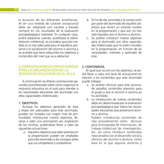 30 Manual DE atención al alumnado con NECESIDADES ESPECÍFICAS DE APOYO EDUCATIVO POR PRESENTAR altas capacidades INTELECTUALes
la duración de las diferentes enseñanzas.
Al ser una medida de carácter excepcional
debe ser adoptada con cautela y basada
siempre en los resultados de la evaluación
psicopedagógica realizada. En cualquier caso,
podrá adoptarse cuando, acreditada la sobre-
dotación intelectual, se considere que esta me-
dida es la más adecuada para el equilibrio per-
sonal y la socialización del alumno o alumna y
se acredite que tiene adquiridos los objetivos y
contenidos del nivel que va a adelantar.
4.3ORIENTACIONESALPROFESORADO
PARA LA ORGANIZACIÓN DE LA
RESPUESTA EDUCATIVA EN EL AULA
A continuación se ofrecen orientaciones ge-
nerales al profesorado sobre cómo organizar la
respuesta educativa en el aula para atender a
las necesidades educativas del alumnado con
altas capacidades intelectuales.
1. Objetivos.
Aunque los objetivos generales de área
y etapa son adecuados para este alumnado,
pueden ser tratados con mayor nivel de pro-
fundidad, introducirse nuevos objetivos, lle-
varse a cabo una priorización y/o ampliación
de los mismos, pudiéndose llevar a cabo las
siguientes actuaciones:
Aquellos objetivos que estén previstos en
a.	
la programación pueden ser ampliados
para este alumnado si los consigue antes
que sus compañeros y compañeras.
Se ha de dar prioridad a la consecución
b.	
por parte del alumnado de aquellos ob-
jetivos que tienen un carácter nuclear
en la programación y que aún no han
sido logrados por el alumno o alumna.
Se podrán introducir nuevos objetivos
c.	
para el alumnado con altas capacida-
des intelectuales que no estén incluidos
en la programación, en función de las
necesidades, intereses y aptitudes de
éste.
2. Contenidos.
Al igual que ocurre con los objetivos, se po-
drá llevar a cabo una serie de actuaciones en
relación a los contenidos que este alumnado
puede trabajar:
Se podrán eliminar para este alumna-
a.	
do aquellos contenidos previstos para
el grupo y que el alumno o alumna ya
ha asimilado.
La introducción de nuevos contenidos
b.	
debe ser determinada por la evaluación
psicopedagógica que valora las necesi-
dades educativas que presenta el alum-
no o alumna.
Pueden introducirse contenidos de
tipo procedimental como técnicas
para la búsqueda de información, de
trabajo intelectual, de investigación,
etc. así como introducir contenidos
relacionados con el desarrollo social y
afectivo del alumno o alumna, como
área en la que algunos alumnos y
 