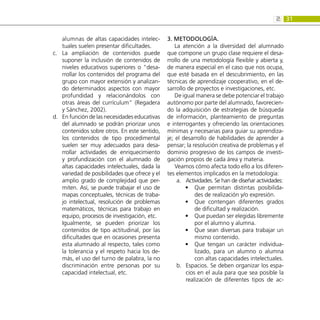 31
2:
alumnas de altas capacidades intelec-
tuales suelen presentar dificultades.
La ampliación de contenidos puede
c.	
suponer la inclusión de contenidos de
niveles educativos superiores o “desa-
rrollar los contenidos del programa del
grupo con mayor extensión y analizan-
do determinados aspectos con mayor
profundidad y relacionándolos con
otras áreas del currículum” (Regadera
y Sánchez, 2002).
En función de las necesidades educativas
d.	
del alumnado se podrán priorizar unos
contenidos sobre otros. En este sentido,
los contenidos de tipo procedimental
suelen ser muy adecuados para desa-
rrollar actividades de enriquecimiento
y profundización con el alumnado de
altas capacidades intelectuales, dada la
variedad de posibilidades que ofrece y el
amplio grado de complejidad que per-
miten. Así, se puede trabajar el uso de
mapas conceptuales, técnicas de traba-
jo intelectual, resolución de problemas
matemáticos, técnicas para trabajo en
equipo, procesos de investigación, etc.
Igualmente, se pueden priorizar los
contenidos de tipo actitudinal, por las
dificultades que en ocasiones presenta
esta alumnado al respecto, tales como
la tolerancia y el respeto hacia los de-
más, el uso del turno de palabra, la no
discriminación entre personas por su
capacidad intelectual, etc.
3. Metodología.
La atención a la diversidad del alumnado
que compone un grupo clase requiere el desa-
rrollo de una metodología flexible y abierta y,
de manera especial en el caso que nos ocupa,
que esté basada en el descubrimiento, en las
técnicas de aprendizaje cooperativo, en el de-
sarrollo de proyectos e investigaciones, etc.
De igual manera se debe potenciar el trabajo
autónomo por parte del alumnado, favorecien-
do la adquisición de estrategias de búsqueda
de información, planteamiento de preguntas
e interrogantes y ofreciendo las orientaciones
mínimas y necesarias para guiar su aprendiza-
je; el desarrollo de habilidades de aprender a
pensar; la resolución creativa de problemas y el
dominio progresivo de los campos de investi-
gación propios de cada área y materia.
Veamos cómo afecta todo ello a los diferen-
tes elementos implicados en la metodología:
Actividades. Se han de diseñar actividades:
a.	
Que permitan distintas posibilida-
•
•
des de realización y/o expresión.
Que contengan diferentes grados
•
•
de dificultad y realización.
Que puedan ser elegidas libremente
•
•
por el alumno y alumna.
Que sean diversas para trabajar un
•
•
mismo contenido.
Que tengan un carácter individua-
•
•
lizado, para un alumno o alumna
con altas capacidades intelectuales.
Espacios. Se deben organizar los espa-
b.	
cios en el aula para que sea posible la
realización de diferentes tipos de ac-
 