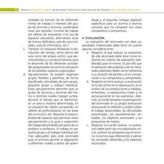 32 Manual DE atención al alumnado con NECESIDADES ESPECÍFICAS DE APOYO EDUCATIVO POR PRESENTAR altas capacidades INTELECTUALes
tividades en función de los diferentes
ritmos de trabajo e intereses del gru-
po de alumnos y alumnas, pudiéndose
crear, por ejemplo, rincones de trabajo
y/o talleres de ampliación o el uso de
espacios educativos alternativos (aula
de música, biblioteca, sala de usos múl-
tiples, aula de informática, etc.)
Tiempos. Es necesario flexibilizar la dis-
c.	
tribución del tiempo, tanto dentro del
aula como del propio centro, que per-
mita distribuir y coordinar horarios para
el desarrollo de las diferentes activida-
des programadas así como la utilización
de los posibles espacios organizados.
Agrupamientos. Se pueden organizar
d.	
grupos flexibles y planificar, de forma
equilibrada, actividades de gran grupo,
pequeño grupo y trabajo individual.
Estos agrupamientos permiten que un
grupo de alumnos y alumnas del mis-
mo o distintos niveles trabajen juntos,
durante el tiempo que se determine,
en un área o materia determinada, en
un proyecto de interés compartido, en
talleres de profundización en las áreas
del currículum, etc. Requiere la disponi-
bilidad de espacios que permitan estos
agrupamientos y la guía y supervisión
del trabajo desarrollado por parte de un
profesor o profesora. El trabajo en pe-
queño grupo y el trabajo individual son
más adecuados para este alumnado
pues el primero permite la adaptación
a diferentes niveles y estilos de apren-
dizaje y, el segundo, trabajar objetivos
específicos para un alumno o alumna
concreto que no comparte con otros
compañeros o compañeras.
4. Evaluación.
La evaluación del alumnado con altas ca-
pacidades intelectuales debe tener en cuenta
algunas consideraciones:
Respecto al qué evaluar. La evaluación
a.	
de este alumnado debe tener como re-
ferente los criterios de evaluación esta-
blecidos para el mismo. Es por ello que
la valoración del progreso y de los resul-
tados obtenidos deben ser en referencia
a su situación de partida y no en compa-
ración a sus compañeros y compañeras.
Respecto al cómo evaluar. La evaluación
b.	
se ha de centrar en la observación, en el
análisis de sus producciones y trabajos,
entrevistas, o exposiciones orales y no
exclusivamente en los exámenes. Ade-
más, se ha de favorecer la participación
del alumnado en su propia evaluación
provocando la reflexión y análisis sobre
el trabajo desarrollado, las dificultades
encontradas, los procedimientos uti-
lizados, los objetivos alcanzados y las
propuestas de mejora.
Respecto al cuándo evaluar. La evalua-
c.	
ción debe partir de una exploración ini-
cial, analizar los progresos que el alum-
no o alumna vaya obteniendo y valorar
los resultados obtenidos y los objetivos
alcanzados.
 