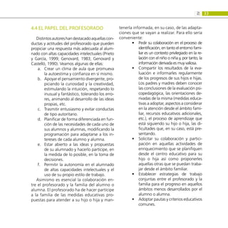 33
2:
4.4 EL PAPEL DEL PROFESORADO
Distintosautoreshandestacadoaquellascon-
ductas y actitudes del profesorado que pueden
propiciar una respuesta más adecuada al alum-
nado con altas capacidades intelectuales (Prieto
y García, 1999; Genovard, 1983; Genovard y
Castelló, 1990). Veamos algunas de ellas:
Crear un clima de aula que promueva
a.	
la autoestima y confianza en sí mismo.
Apoyar el pensamiento divergente, pro-
b.	
piciando la curiosidad y la creatividad,
estimulando la intuición, respetando lo
inusual y fantástico, tolerando los erro-
res, animando al desarrollo de las ideas
propias, etc.
Trasmitir entusiasmo y evitar conductas
c.	
de tipo autoritario.
Planificar de forma diferenciada en fun-
d.	
ción de las necesidades de cada uno de
sus alumnos y alumnas, modificando la
programación para adaptarse a los in-
tereses de cada alumno y alumna.
Estar abierto a las ideas y propuestas
e.	
de su alumnado y hacerlo partícipe, en
la medida de lo posible, en la toma de
decisiones.
Permitir la autonomía en el alumnado
f.	
de altas capacidades intelectuales y el
uso de su propio estilo de trabajo.
Asimismo es esencial la colaboración en-
tre el profesorado y la familia del alumno o
alumna. El profesorado ha de hacer partícipe
a la familia de las medidas educativas pro-
puestas para atender a su hijo o hija y man-
tenerla informada, en su caso, de las adapta-
ciones que se vayan a realizar. Para ello sería
conveniente:
Pedir su colaboración en el proceso de
•
•
identificación, en tanto el entorno fami-
liar es un contexto privilegiado en la re-
lación con el niño o niña y, por tanto, la
información derivada es muy valiosa.
Compartir los resultados de la eva-
•
•
luación e informarles regularmente
de los progresos de sus hijos e hijas.
Los padres y madres deben conocer
las conclusiones de la evaluación psi-
copedagógica, las orientaciones de-
rivadas de la misma (medidas educa-
tivas a adoptar, aspectos a considerar
en la atención desde el ámbito fami-
liar, recursos educativos adicionales,
etc.), el proceso de aprendizaje que
está siguiendo su hijo o hija, las di-
ficultades que, en su caso, está pre-
sentando.
Solicitar su colaboración y partici-
•
•
pación en aquellas actividades de
enriquecimiento que se planifiquen
desde el centro educativo para su
hijo o hija así como proponerles
aquellas otras que se puedan traba-
jar desde el ámbito familiar.
Establecer estrategias de trabajo
•
•
conjuntas entre el profesorado y la
familia para el progreso en aquellos
ámbitos menos desarrollados por el
alumno o alumna.
Adoptar pautas y criterios educativos
•
•
comunes.
 