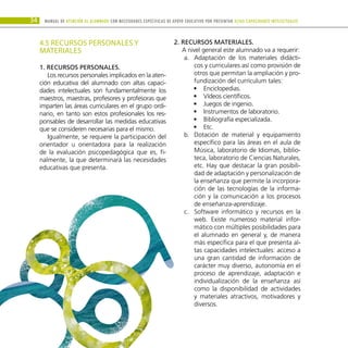 34 Manual DE atención al alumnado con NECESIDADES ESPECÍFICAS DE APOYO EDUCATIVO POR PRESENTAR altas capacidades INTELECTUALes
4.5 RECURSOS PERSONALES Y
MATERIALES
1. Recursos personales.
Los recursos personales implicados en la aten-
ción educativa del alumnado con altas capaci-
dades intelectuales son fundamentalmente los
maestros, maestras, profesores y profesoras que
imparten las áreas curriculares en el grupo ordi-
nario, en tanto son estos profesionales los res-
ponsables de desarrollar las medidas educativas
que se consideren necesarias para el mismo.
Igualmente, se requiere la participación del
orientador u orientadora para la realización
de la evaluación psicopedagógica que es, fi-
nalmente, la que determinará las necesidades
educativas que presenta.
2. Recursos materiales.
A nivel general este alumnado va a requerir:
Adaptación de los materiales didácti-
a.	
cos y curriculares así como provisión de
otros que permitan la ampliación y pro-
fundización del currículum tales:
Enciclopedias.
•
•
Vídeos científicos.
•
•
Juegos de ingenio.
•
•
Instrumentos de laboratorio.
•
•
Bibliografía especializada.
•
•
Etc.
•
•
Dotación de material y equipamiento
b.	
específico para las áreas en el aula de
Música, laboratorio de Idiomas, biblio-
teca, laboratorio de Ciencias Naturales,
etc. Hay que destacar la gran posibili-
dad de adaptación y personalización de
la enseñanza que permite la incorpora-
ción de las tecnologías de la informa-
ción y la comunicación a los procesos
de enseñanza-aprendizaje.
Software informático y recursos en la
c.	
web. Existe numeroso material infor-
mático con múltiples posibilidades para
el alumnado en general y, de manera
más específica para el que presenta al-
tas capacidades intelectuales: acceso a
una gran cantidad de información de
carácter muy diverso, autonomía en el
proceso de aprendizaje, adaptación e
individualización de la enseñanza así
como la disponibilidad de actividades
y materiales atractivos, motivadores y
diversos.
 