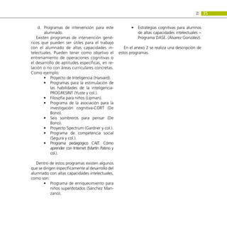35
2:
Programas de intervención para este
d.	
alumnado.
Existen programas de intervención gené-
ricos que pueden ser útiles para el trabajo
con el alumnado de altas capacidades in-
telectuales. Pueden tener como objetivo el
entrenamiento de operaciones cognitivas o
el desarrollo de aptitudes específicas, en re-
lación o no con áreas curriculares concretas.
Como ejemplo:
Proyecto de Inteligencia (Harvard).
•
•
Programas para la estimulación de
•
•
las habilidades de la inteligencia-
PROGRESINT (Yuste y col.).
Filosofía para niños (Lipman).
•
•
Programa de la asociación para la
•
•
investigación cognitiva-CORT (De
Bono).
Seis sombreros para pensar (De
•
•
Bono).
Proyecto Spectrum (Gardner y col.).
•
•
Programa de competencia social
•
•
(Segura y col.).
Programa pedagógico CAIT. Cómo
•
•
aprender con Internet (Martín Patino y
col.).
Dentro de estos programas existen algunos
que se dirigen específicamente al desarrollo del
alumnado con altas capacidades intelectuales,
como son:
Programa de enriquecimiento para
•
•
niños superdotados (Sánchez Man-
zano).
Estrategias cognitivas para alumnos
•
•
de altas capacidades intelectuales –
Programa DASE. (Álvarez González).
En el anexo 2 se realiza una descripción de
estos programas.
 