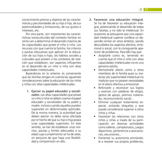 37
2:
conocimiento preciso y objetivo de las caracte-
rísticas y peculiaridades de su hijo o hija, de sus
potencialidades y limitaciones, de sus gustos e
intereses, etc.
Por otra parte, son importantes las caracte-
rísticas socioculturales del contexto familiar en
tanto van a determinar el desarrollo máximo de
las capacidades que posee el niño o niña. Los
recursos con que cuenta la familia, los criterios
y pautas educativas que aplican en la educa-
ción de sus hijos e hijas, los hábitos sociales y
culturales que poseen o los contextos de rela-
ción que establecen, son aspectos influyentes
en el desarrollo de un niño o niña con altas
capacidades intelectuales.
Basándonos en lo anterior, es conveniente
que las familias tengan en cuenta las siguientes
consideraciones sobre la educación de los niños
y niñas con altas capacidades intelectuales.
Ejercer su papel educador y sociali-
1.	
zador. Las altas capacidades que posee
un niño o niña no deben coartar el papel
educador y socializador de su padre y
madre, incluso cuando aquellos puedan
superarles en determinadas aptitudes.
De la misma manera, la autoridad que
deben ejercer no debe verse afectada
por el hecho de que su hijo o hija posea
unas capacidades superiores. En este
sentido, se han de establecer unas nor-
mas, pautas y límites adecuados a su
edad cuyo cumplimiento se ha de velar,
sin perjuicio de que haya una flexibili-
dad y comprensión en ello.
Favorecer una educación integral.
2.	
Se ha de favorecer su educación inte-
gral, potenciando el desarrollo de todas
sus facetas, y no sólo la intelectual. En
ocasiones se presupone que una capaci-
dad intelectual superior conlleva un de-
sarrollo similar en otros ámbitos, siendo
descuidados los aspectos afectivo, emo-
cional o social, con la consiguiente apa-
rición de problemas. Para ello hay que:
Aceptarle como es, teniendo en
•
•
cuenta que el niño o niña con altas
capacidades intelectuales no es una
persona adulta.
Demostrarle afecto como a otros
•
•
miembros de la familia pues su ma-
durez y/o superioridad intelectual no
implican que no posean necesidades
en el plano afectivo y emocional.
Reforzarle y reconocer sus logros
•
•
y avances con palabras de elogio,
gestos de apoyo, premios materia-
les, reconocimiento social...
Eliminar cualquier tratamiento es-
•
•
pecial, evitando etiquetas y que
pueda considerarse superior a otros
niños y niñas.
Favorecer las relaciones con otros
•
•
niños y niñas a través de su parti-
cipación en diversas actividades
como talleres, campeonatos, juegos
deportivos, pertenencia a asociacio-
nes, excursiones...
Fomentar su autonomía animándo-
•
•
le a resolver sus propios problemas,
 