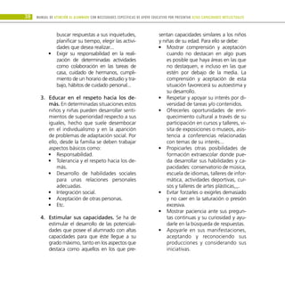 38 Manual DE atención al alumnado con NECESIDADES ESPECÍFICAS DE APOYO EDUCATIVO POR PRESENTAR altas capacidades INTELECTUALes
buscar respuestas a sus inquietudes,
planificar su tiempo, elegir las activi-
dades que desea realizar...
Exigir su responsabilidad en la reali-
•
•
zación de determinadas actividades
como colaboración en las tareas de
casa, cuidado de hermanos, cumpli-
miento de un horario de estudio y tra-
bajo, hábitos de cuidado personal...
Educar en el respeto hacia los de-
3.	
más. En determinadas situaciones estos
niños y niñas pueden desarrollar senti-
mientos de superioridad respecto a sus
iguales, hecho que suele desembocar
en el individualismo y en la aparición
de problemas de adaptación social. Por
ello, desde la familia se deben trabajar
aspectos básicos como:
Responsabilidad.
•
•
Tolerancia y el respeto hacia los de-
•
•
más.
Desarrollo de habilidades sociales
•
•
para unas relaciones personales
adecuadas.
Integración social.
•
•
Aceptación de otras personas.
•
•
Etc.
•
•
Estimular sus capacidades.
4.	 Se ha de
estimular el desarrollo de las potenciali-
dades que posee el alumnado con altas
capacidades para que éste llegue a su
grado máximo, tanto en los aspectos que
destaca como aquellos en los que pre-
sentan capacidades similares a los niños
y niñas de su edad. Para ello se debe:
Mostrar comprensión y aceptación
•
•
cuando no destacan en algo pues
es posible que haya áreas en las que
no destaquen, e incluso en las que
estén por debajo de la media. La
comprensión y aceptación de esta
situación favorecerá su autoestima y
su desarrollo.
Respetar y apoyar su interés por di-
•
•
versidad de tareas y/o contenidos.
Ofrecerles oportunidades de enri-
•
•
quecimiento cultural a través de su
participación en cursos y talleres, vi-
sita de exposiciones o museos, asis-
tencia a conferencias relacionadas
con temas de su interés...
Propiciarles otras posibilidades de
•
•
formación extraescolar donde pue-
da desarrollar sus habilidades y ca-
pacidades: conservatorio de música,
escuela de idiomas, talleres de infor-
mática, actividades deportivas, cur-
sos y talleres de artes plásticas,,,.
Evitar forzarles o exigirles demasiado
•
•
y no caer en la saturación o presión
excesiva.
Mostrar paciencia ante sus pregun-
•
•
tas continuas y su curiosidad y ayu-
darle en la búsqueda de respuestas.
Apoyarle en sus manifestaciones,
•
•
aceptando y reconociendo sus
producciones y considerando sus
iniciativas.
 