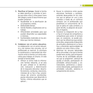 39
2:
Planificar el tiempo.
5.	 Desde la familia
se debe planificar y controlar el tiem-
po que estos niños y niñas pasan fuera
del colegio y evitar el aburrimiento que
pueden presentar:
Ayudándole en la planificación de
•
•
sus proyectos y tareas.
Dedicándole tiempo.
•
•
Siendo flexible y respetuosos con su
•
•
trabajo.
Ofreciéndole actividades para que
•
•
puedan desarrollar sus capacidades
e intereses.
Facilitándoles materiales en los ám-
•
•
bitos que más les interesan.
Colaborar con el centro educativo.
6.	
La colaboración con el centro educati-
vo y, de manera más concreta, con el
profesorado es esencial. Es prioritaria
la coordinación e intercambio de infor-
mación entre la familia y el centro edu-
cativo para trabajar al unísono. En este
sentido la familia debe:
Ofrecer al centro toda la informa-
•
•
ción familiar relevante, al ser ésta
de gran utilidad en la identifica-
ción, evaluación y determinación
de la respuesta educativa: desarro-
llo evolutivo, conductas, reacciones,
intereses de su hijo o hija; caracte-
rísticas del entorno sociofamiliar,
pautas educativas que desarrolla la
familia; criterios educativos que se
aplican...
Buscar la coherencia entre pautas
•
•
educativas familiares y escolares,
evitando desacuerdos en los crite-
rios que se aplican en uno y otro
contexto a través de un continuo
contacto con el profesorado que
posibilitará el conocimiento de lo
que se aplica en cada contexto y a
partir de ello, la adopción de acuer-
dos al respecto.
Favorecer la integración de su hijo
•
•
o hija en el grupo de compañeros y
compañeras para evitar el rechazo
que, en ocasiones, se puede pro-
ducir por las diferencias que existen
entre ellos, propiciando el desarrollo
de actitudes y destrezas en su hijo o
hija y ofreciendo oportunidades de
relación con otros niños y niñas.
Optimizar los recursos adicionales
•
•
de la comunidad, a los que la familia
puede tener acceso, para enriquecer
muchas de las actividades educati-
vas que se programen: solicitud de
ayudas al estudio, participación en
actividades extracurriculares y ex-
traescolares, pertenencia a asocia-
ciones relacionadas, participación en
actividades culturales, asistencia a
campamentos de verano...
 