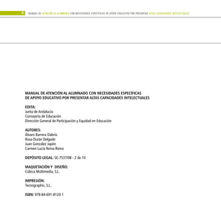 4 Manual DE atención al alumnado con NECESIDADES ESPECÍFICAS DE APOYO EDUCATIVO POR PRESENTAR altas capacidades INTELECTUALes
MANUAL DE ATENCIÓN AL ALUMNADO CON NECESIDADES ESPECÍFICAS
DE APOYO EDUCATIVO POR PRESENTAR ALTAS CAPACIDADES INTELECTUALES
EDITA:
Junta de Andalucía
Consejería de Educación
Dirección General de Participación y Equidad en Educación
AUTORES:
Álvaro Barrera Dabrio
Rosa Durán Delgado
Juan González Japón
Carmen Lucía Reina Reina
DEPÓSITO LEGAL: SE-7537/08 - 2 de 10
Maquetación y diseño:
Cúbica Multimedia, S.L.
impresión:
Tecnographic, S.L.
ISBN: 978-84-691-8120-1
 