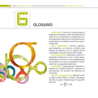 40
GLOSARIO
6 Aceleración: El alumno o alumna sigue el
programa educativo a mayor velocidad que el
resto de sus compañeros y compañeras, con
la consiguiente reducción en la duración de su
escolarización. Se adelanta al alumno o alum-
na de nivel.
Altas Capacidades: Término genérico
para designar a un alumno o alumna que
destaca en algunas o en la mayoría de las
capacidades muy por encima de la media.
Alumnado Precoz: Aquel que muestra un
desarrollo temprano en una o varias áreas,
pudiéndose confirmar o no las características
que presenta una vez se consolide la madu-
ración de su capacidad intelectual.
Asertividad: Capacidad para defender y
expresar los propios derechos, opiniones y
sentimientos, sin vulnerar los derechos de
los demás.
Cociente Intelectual (CI): Relación entre
la edad mental (EM) y la edad cronológica
(EC) de un sujeto, hallada según la siguiente
fórmula:
CI= 100
x
EM
EC
Manual DE atención al alumnado con NECESIDADES ESPECÍFICAS DE APOYO EDUCATIVO POR PRESENTAR altas capacidades INTELECTUALes
 