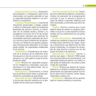 41
2:
Enriquecimiento Curricular: Ampliación,
profundización o investigación sobre temas
relacionados con aquellas aptitudes en que
su capacidad sobresale respecto a sus com-
pañeros y compañeras.
Evaluación Psicopedagógica: Conjunto de
actuaciones encaminadas a recoger, analizar
y valorar la información sobre las condiciones
personales del alumno o alumna, su interac-
ción con el contexto escolar y familiar y su
competencia curricular, con el fin de recabar
la información relevante para delimitar las
necesidades educativas especiales del alum-
no o alumna y para fundamentar las decisio-
nes que, con respecto a las ayudas y apoyos,
sean necesarias para desarrollar, en el mayor
grado posible, las capacidades establecidas
en el currículo.
Flexibilización: Procedimiento de reduc-
ción de la duración de las diferentes ense-
ñanzas para un alumno o alumna y su incor-
poración a un nivel superior al que le corres-
ponde por edad.
Genio: Persona con capacidad excepcio-
nal en inteligencia y creatividad, cuyas pro-
ducciones en un área determinada son re-
conocidas y exaltadas.
Metacognición: Conocimiento y control
que las personas tienen sobre su propio pen-
samiento y actividades de aprendizaje.
Motivación de logro: Intento del alumno
o alumna por alcanzar excelencia en el des-
empeño de las tareas que emprende.
Nivel de Competencia Curricular: Toman-
do como referente los objetivos, contenidos y
criterios de evaluación de la programación
curricular, lo que un alumno o alumna es
capaz de realizar o aprender. Objetivos que
tiene alcanzados y contenidos que tiene asi-
milados.
Prodigio: Alumno o alumna que a corta
edad es capaz de realizar un producto admi-
rable e inusual en un área específica compa-
rándolo con los rendimientos de una perso-
na adulta.
Pruebas Psicométricas: Instrumentos de
medida que mediante la ejecución de deter-
minadas tareas identifican los rasgos, facto-
res o dimensiones que determinan las dife-
rencias individuales, al comparar los resulta-
dos de cada alumno o alumna con los del
grupo normativo o de referencia.
Sobredotación Intelectual: Alumno o
alumna que según J. Renzulli (1994) posee
tres conjuntos básicos de características: una
capacidad intelectual superior a la media, un
alto grado de dedicación a las tareas y altos
niveles de creatividad.
Talento: Persona que destaca de manera
especial en un ámbito o ámbitos específicos,
presentando una capacidad superior a la me-
dia en áreas como la artística, verbal, lógica,
matemática, creativa, etc.
Transferencia: Aplicación de los aprendi-
zajes en nuevos contextos y situaciones.
 