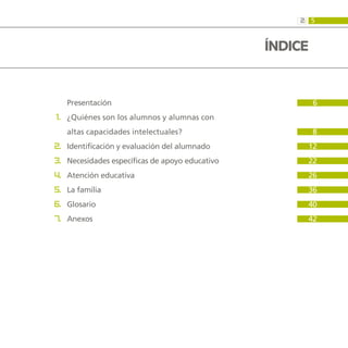 5
2:
		 Presentación  			 6	
	 1. 	¿Quiénes son los alumnos y alumnas con
		 altas capacidades intelectuales?			 8
	 2. 	Identificación y evaluación del alumnado			 12
	 3. 	Necesidades específicas de apoyo educativo			 22
	 4. 	Atención educativa			 26
	 5. 	La familia			 36
	 6. 	Glosario			 40
	 7. 	Anexos			 42
ÍNDICE
 