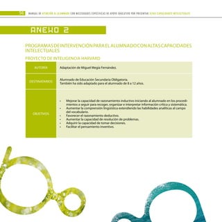 56 Manual DE atención al alumnado con NECESIDADES ESPECÍFICAS DE APOYO EDUCATIVO POR PRESENTAR altas capacidades INTELECTUALes
ANEXO 2
Programasdeintervenciónparaelalumnadoconaltascapacidades
intelectuales
PROYECTO DE INTELIGENCIA HARVARD
AUTORÍA Adaptación de Miguel Megía Fernández.
DESTINATARIOS
Alumnado de Educación Secundaria Obligatoria.
También ha sido adaptado para el alumnado de 8 a 12 años.
OBJETIVOS
Mejorar la capacidad de razonamiento inductivo iniciando al alumnado en los procedi-
•	
mientos a seguir para recoger, organizar e interpretar información crítica y sistemática.
Aumentar la comprensión lingüística extendiendo las habilidades analíticas al campo
•	
del vocabulario.
Favorecer el razonamiento deductivo.
•	
Aumentar la capacidad de resolución de problemas.
•	
Adquirir la capacidad de tomar decisiones.
•	
Facilitar el pensamiento inventivo.
•	
 