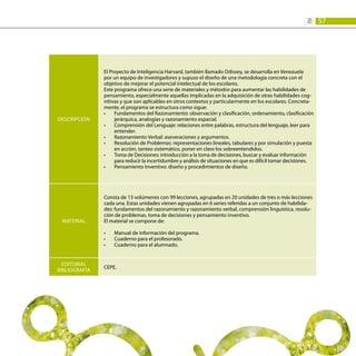 57
2:
DESCRIPCIÓN
El Proyecto de Inteligencia Harvard, también llamado Odissey, se desarrolla en Venezuela
por un equipo de investigadores y supuso el diseño de una metodología concreta con el
objetivo de mejorar el potencial intelectual de los escolares.
Este programa ofrece una serie de materiales y métodos para aumentar las habilidades de
pensamiento, especialmente aquellas implicadas en la adquisición de otras habilidades cog-
nitivas y que son aplicables en otros contextos y particularmente en los escolares. Concreta-
mente, el programa se estructura como sigue:
Fundamentos del Razonamiento: observación y clasificación, ordenamiento, clasificación
•	
jerárquica, analogías y razonamiento espacial.
Comprensión del Lenguaje: relaciones entre palabras, estructura del lenguaje, leer para
•	
entender.
Razonamiento Verbal: aseveraciones y argumentos.
•	
Resolución de Problemas: representaciones lineales, tabulares y por simulación y puesta
•	
en acción, tanteo sistemático, poner en claro los sobreentendidos.
Toma de Decisiones: introducción a la toma de decisiones, buscar y evaluar información
•	
para reducir la incertidumbre y análisis de situaciones en que es difícil tomar decisiones.
Pensamiento Inventivo: diseño y procedimientos de diseño.
•	
MATERIAL
Consta de 13 volúmenes con 99 lecciones, agrupadas en 20 unidades de tres o más lecciones
cada una. Estas unidades vienen agrupadas en 6 series referidas a un conjunto de habilida-
des: fundamentos del razonamiento y razonamiento verbal, comprensión linguística, resolu-
ción de problemas, toma de decisiones y pensamiento inventivo.
El material se compone de:
Manual de información del programa.
•	
Cuaderno para el profesorado.
•	
Cuaderno para el alumnado.
•	
EDITORIAL
BIBLIOGRAFÍA
CEPE.
 