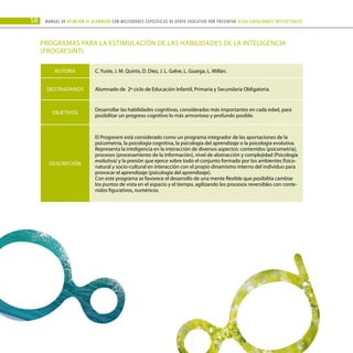 58 Manual DE atención al alumnado con NECESIDADES ESPECÍFICAS DE APOYO EDUCATIVO POR PRESENTAR altas capacidades INTELECTUALes
PROGRAMAS PARA LA ESTIMULACIÓN DE LAS HABILIDADES DE LA INTELIGENCIA
(PROGRESINT)
AUTORÍA C. Yuste, J. M. Quirós, D. Díez, J. L. Galve, L. Guarga, L. Millán.
DESTINATARIOS Alumnado de 2º ciclo de Educación Infantil, Primaria y Secundaria Obligatoria.
OBJETIVOS
Desarrollar las habilidades cognitivas, consideradas más importantes en cada edad, para
posibilitar un progreso cognitivo lo más armonioso y profundo posible.
DESCRIPCIÓN
El Progresint está considerado como un programa integrador de las aportaciones de la
psicometría, la psicología cognitiva, la psicología del aprendizaje o la psicología evolutiva.
Representa la inteligencia en la interacción de diversos aspectos: contenidos (psicometría),
procesos (procesamiento de la información), nivel de abstracción y complejidad (Psicología
evolutiva) y la presión que ejerce sobre todo el conjunto formado por los ambientes físico-
natural y socio-cultural en interacción con el propio dinamismo interno del individuo para
provocar el aprendizaje (psicología del aprendizaje).
Con este programa se favorece el desarrollo de una mente flexible que posibilita cambiar
los puntos de vista en el espacio y el tiempo, agilizando los procesos reversibles con conte-
nidos figurativos, numéricos.
 