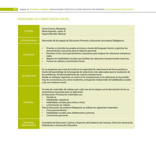 64 Manual DE atención al alumnado con NECESIDADES ESPECÍFICAS DE APOYO EDUCATIVO POR PRESENTAR altas capacidades INTELECTUALes
PROGRAMA DE COMPETENCIA SOCIAL
AUTORÍA
Arcas Cuenca, Margarita.
Mesa Expósito, Juana. R.
Segura Morales, Manuel.
DESTINATARIOS Alumnado de las etapas de Educación Primaria y Educación Secundaria Obligatoria.
OBJETIVOS
Enseñar a controlar las propias acciones a través del lenguaje interior y ejercitar los
•	
pensamientos necesarios para la relación personal.
Entrenar en los cinco pensamientos necesarios para mejorar las relaciones interperso-
•	
nales.
Mejorar las habilidades sociales que facilitan las relaciones interpersonales asertivas.
•	
Formar en valores y crecimiento moral.
•	 .
DESCRIPCIÓN
Es un programa que trata de incidir en la capacidad de relacionarse de forma positiva a
través del aprendizaje de la búsqueda de soluciones más adecuadas para la resolución de
los problemas, fundamentalmente de carácter interpersonal.
Desde un enfoque cognitivo, se centra en lo interpersonal, en lo relacional, en los proble-
mas de convivencia y en cómo resolverlos, incluyendo el desarrollo de habilidades sociales
y de una madurez moral.
MATERIAL
Se trata de materiales de trabajo para cada una de las etapas con la descripción de las ca-
racterísticas necesarias para su aplicación.
En Educación Primaria los materiales son:
Decide tú.
•	
Habilidades cognitivas.
•	
Habilidades sociales para niños y niñas.
•	
La formación en valores.
•	
Para la Educación Secundaria Obligatoria se utilizan los siguientes materiales:
Cinco pensamientos.
•	
Habilidades sociales para adolescentes y jóvenes.
•	
Crecimiento personal.
•	 .
EDITORIAL
BIBLIOGRAFÍA
Consejería de Educación, Cultura y Deportes del Gobierno de Canarias. Dirección General de
Ordenación e Innovación Educativa.
 