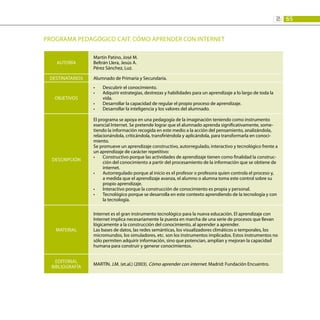 65
2:
PROGRAMA PEDAGÓGICO CAIT. Cómo aprender con Internet
AUTORÍA
Martín Patino, José M.
Beltrán Llera, Jesús A.
Pérez Sánchez, Luz.
DESTINATARIOS Alumnado de Primaria y Secundaria.
OBJETIVOS
Descubrir el conocimiento.
•	
Adquirir estrategias, destrezas y habilidades para un aprendizaje a lo largo de toda la
•	
vida.
Desarrollar la capacidad de regular el propio proceso de aprendizaje.
•	
Desarrollar la inteligencia y los valores del alumnado.
•	
DESCRIPCIÓN
El programa se apoya en una pedagogía de la imaginación teniendo como instrumento
esencial Internet. Se pretende lograr que el alumnado aprenda significativamente, some-
tiendo la información recogida en este medio a la acción del pensamiento, analizándola,
relacionándola, criticándola, transfiriéndola y aplicándola, para transformarla en conoci-
miento.
Se promueve un aprendizaje constructivo, autorregulado, interactivo y tecnológico frente a
un aprendizaje de carácter repetitivo:
Constructivo porque las actividades de aprendizaje tienen como finalidad la construc-
•	
ción del conocimiento a partir del procesamiento de la información que se obtiene de
internet.
Autorregulado porque al inicio es el profesor o profesora quien controla el proceso y,
•	
a medida que el aprendizaje avanza, el alumno o alumna toma este control sobre su
propio aprendizaje.
Interactivo porque la construcción de conocimiento es propia y personal.
•	
Tecnológico porque se desarrolla en este contexto aprendiendo de la tecnología y con
•	
la tecnología.
MATERIAL
Internet es el gran instrumento tecnológico para la nueva educación. El aprendizaje con
Internet implica necesariamente la puesta en marcha de una serie de procesos que llevan
lógicamente a la construcción del conocimiento, al aprender a aprender.
Las bases de datos, las redes semánticas, los visualizadores climáticos o temporales, los
micromundos, los simuladores, etc. son los instrumentos implicados. Estos instrumentos no
sólo permiten adquirir información, sino que potencian, amplían y mejoran la capacidad
humana para construir y generar conocimientos.
EDITORIAL
BIBLIOGRAFÍA
MARTÍN. J.M. (et.al.) (2003). Cómo aprender con internet. Madrid: Fundación Encuentro.
 