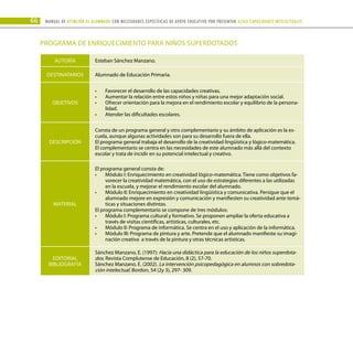 66 Manual DE atención al alumnado con NECESIDADES ESPECÍFICAS DE APOYO EDUCATIVO POR PRESENTAR altas capacidades INTELECTUALes
PROGRAMA DE ENRIQUECIMIENTO PARA NIÑOS SUPERDOTADOS
AUTORÍA Esteban Sánchez Manzano.
DESTINATARIOS Alumnado de Educación Primaria.
OBJETIVOS
Favorecer el desarrollo de las capacidades creativas.
•	
Aumentar la relación entre estos niños y niñas para una mejor adaptación social.
•	
Ofrecer orientación para la mejora en el rendimiento escolar y equilibrio de la persona-
•	
lidad.
Atender las dificultades escolares.
•	
DESCRIPCIÓN
Consta de un programa general y otro complementario y su ámbito de aplicación es la es-
cuela, aunque algunas actividades son para su desarrollo fuera de ella.
El programa general trabaja el desarrollo de la creatividad lingüística y lógico-matemática.
El complementario se centra en las necesidades de este alumnado más allá del contexto
escolar y trata de incidir en su potencial intelectual y creativo.
MATERIAL
El programa general consta de:
Módulo I: Enriquecimiento en creatividad lógico-matemática. Tiene como objetivos fa-
•	
vorecer la creatividad matemática, con el uso de estrategias diferentes a las utilizadas
en la escuela, y mejorar el rendimiento escolar del alumnado.
Módulo II: Enriquecimiento en creatividad lingüística y comunicativa. Persigue que el
•	
alumnado mejore en expresión y comunicación y manifiesten su creatividad ante temá-
ticas y situaciones distintas.
El programa complementario se compone de tres módulos:
Módulo I: Programa cultural y formativo. Se proponen ampliar la oferta educativa a
•	
través de visitas científicas, artísticas, culturales, etc.
Módulo II: Programa de informática. Se centra en el uso y aplicación de la informática.
•	
Módulo III: Programa de pintura y arte. Pretende que el alumnado manifieste su imagi-
•	
nación creativa a través de la pintura y otras técnicas artísticas.
EDITORIAL
BIBLIOGRAFÍA
Sánchez Manzano, E. (1997): Hacia una didáctica para la educación de los niños superdota-
dos. Revista Complutense de Educación, 8 (2), 57-70.
Sánchez Manzano, E. (2002). La intervención psicopedagógica en alumnos con sobredota-
ción intelectual. Bordon, 54 (2y 3), 297- 309.
 