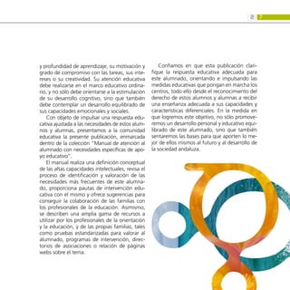 7
2:
y profundidad de aprendizaje, su motivación y
grado de compromiso con las tareas, sus inte-
reses o su creatividad. Su atención educativa
debe realizarse en el marco educativo ordina-
rio, y no sólo debe orientarse a la estimulación
de su desarrollo cognitivo, sino que también
debe contemplar un desarrollo equilibrado de
sus capacidades emocionales y sociales.
Con objeto de impulsar una respuesta edu-
cativa ajustada a las necesidades de estos alum-
nos y alumnas, presentamos a la comunidad
educativa la presente publicación, enmarcada
dentro de la colección “Manual de atención al
alumnado con necesidades específicas de apo-
yo educativo”.
El manual realiza una definición conceptual
de las altas capacidades intelectuales, revisa el
proceso de identificación y valoración de las
necesidades más frecuentes de este alumna-
do, proporciona pautas de intervención edu-
cativa con el mismo y ofrece sugerencias para
conseguir la colaboración de las familias con
los profesionales de la educación. Asimismo,
se describen una amplia gama de recursos a
utilizar por los profesionales de la orientación
y la educación, y de las propias familias, tales
como pruebas estandarizadas para valorar al
alumnado, programas de intervención, direc-
torios de asociaciones o relación de páginas
webs sobre el tema.
Confiamos en que esta publicación clari-
fique la respuesta educativa adecuada para
este alumnado, orientando e impulsando las
medidas educativas que pongan en marcha los
centros, todo ello desde el reconocimiento del
derecho de estos alumnos y alumnas a recibir
una enseñanza adecuada a sus capacidades y
características diferenciales. En la medida en
que logremos este objetivo, no sólo promove-
remos un desarrollo personal y educativo equi-
librado de este alumnado, sino que también
sentaremos las bases para que aporten lo me-
jor de ellos mismos al futuro y al desarrollo de
la sociedad andaluza.
 