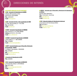 DIRECCIONES DE INTERÉS
2:
ASOCIACIONESANDALUZASDEALTASCAPACIDADES
ASAL-AsociacióndeSobredotadosdeALMERÍA
U.Almería.CRTASacramentos/nDcho.
2061CITEIIF.B-04120ALMERÍA
Tfno.: 649032070
E-mail:brest@cajamar.es
ASUC-AsociacióndeniñosyniñassuperdotadosdeCÁDIZ
C.P.“Gadir”.Avda.delaBahía,s/n-11012CÁDIZ
Tfno.: 687309288	
E-mail:asuc@ono.com
ASUCO-AsociacióndeSuperdotadosdeCÓRDOBA
Avda.deGuerrita33,C,4º-B,14005 Córdoba
Teléfono:627594130 -957327000
E-mail:asuco_@hotmail.com
ASGRAN-AsociacióndeSuperdotadosdeGRANADA
C/ReyesCatólicos51,1º-18001GRANADA
Tfno.: 676368820
E-mail:juanfrancisco3@supercable.es
ARETÉ-AsociaciónOnubenseparaelDesarrolloyOrientación
delSuperdotado-HUELVA
C/Cortegana12,bajoizquierda-21006HUELVA
Tfno.: 639782955	
Web: http://www.aretehuelva.org
E-mail:manieves@uhu.es
AsociacióndeSobredotacióndeJAÉN
Tfno.:662026965
ASA-AsociacióndeSuperdotadosdeANDALUCÍA
C/PracticanteFdez.Alcolea,74,29018MÁLAGA
Tfno.: 659374804
Web:www.asamalaga.org/contacto.htm
E-mail: asa@ozu.es
ADOSSE - Asociación para el Desarrollo y Orientación del Sobredotado
de SEVILLA
Apartado 16040. 41080 SEVILLA
Tfno.: 615 42 55 89 – 615 42 55 84
Web: www.adosse.org
E-mail:info@adosse.org
FASI-FederaciónAndaluzadeSobredotaciónIntelectual
C/ Isaac Peral 43. 41701 Dos Hermanas SEVILLA
Tfno.: 605 26 88 73
Web: http://www.asamalaga.org
E-mail: info@f-a-s-i.com
 