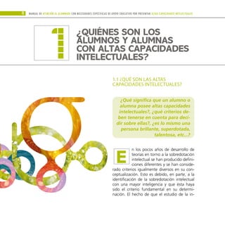 1.1 ¿QUÉ SON LAS ALTAS
CAPACIDADES INTELECTUALES?
¿Qué significa que un alumno o
alumna posee altas capacidades
intelectuales?, ¿qué criterios de-
ben tenerse en cuenta para deci-
dir sobre ellas?, ¿es lo mismo una
persona brillante, superdotada,
talentosa, etc...?
n los pocos años de desarrollo de
teorías en torno a la sobredotación
intelectual se han producido defini-
ciones diferentes y se han conside-
rado criterios igualmente diversos en su con-
ceptualización. Esto es debido, en parte, a la
identificación de la sobredotación intelectual
con una mayor inteligencia y que ésta haya
sido el criterio fundamental en su determi-
nación. El hecho de que el estudio de la in-
Manual DE atención al alumnado con NECESIDADES ESPECÍFICAS DE APOYO EDUCATIVO POR PRESENTAR altas capacidades INTELECTUALes
8
E
¿QUIÉNES SON LOS
ALUMNOS Y ALUMNAS
CON ALTAS CAPACIDADES
INTELECTUALES?
1
 