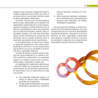 9
2:
teligencia haya supuesto variedad de teorías y
modelos explicativos hacen difícil, por tanto, el
consenso entre la comunidad científica sobre
las altas capacidades intelectuales.
De hecho, hoy día existe una diversidad de
términos que, relacionados con la posesión de
capacidades intelectuales de un nivel superior,
suponen conceptos y matices diferentes. Así, el
término superdotado se utiliza conjuntamente
con las acepciones de genio, talento, altas ca-
pacidades, prodigio, etc. Ante esta diversidad,
vamos a tratar de clarificar las situaciones más
frecuentes que se pueden presentar entre el
alumnado que presenta estas características.
El alumnado precoz es aquel que muestra
un desarrollo temprano en una o varias áreas,
pudiéndose confirmar o no las características
que presenta una vez se consolide la madura-
ción de su capacidad intelectual.
Se habla de talento cuando la persona des-
taca de manera especial en un ámbito o ám-
bitos específicos, presentando una capacidad
superior a la media en áreas como la artística,
verbal, lógica, matemática, creativa, etc.
La sobredotación intelectual es definida por
J. Renzulli (1994), por la posesión de tres con-
juntos básicos de características estrechamen-
te relacionadas y con un igual énfasis en cada
una de ellas:
Una capacidad intelectual superior a la
•
•
media, en relación tanto a habilidades
generales como específicas.
Un alto grado de dedicación a las tareas
•
•
refiriéndose a perseverancia, resistencia,
práctica dedicada, confianza en sí mis-
mo, etc.
Altos niveles de creatividad, consideran-
•
•
do la creatividad como capacidad de las
personas para responder con fluidez,
flexibilidad y originalidad.
Tras la revisión terminológica, y siendo cons-
cientes de la dificultad de establecer una única
conceptualización así como de la diversidad de
situaciones existentes, utilizaremos el término
genérico de altas capacidades intelectuales
para designar a aquellos alumnos o alumnas
que destacan en algunas o en la mayoría de las
capacidades muy por encima de la media.
 
