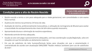 ALTA SEGURA DA MÃE E DO BEBÊ
portaldeboaspraticas.iff.fiocruz.br
Condições para a alta do Recém-Nascido
• Recém-nascido a termo e com peso adequado para a idade gestacional, sem comorbidades e com exame
físico normal;
• Ausência de icterícia nas primeiras 24 horas de vida;
• Avaliação de icterícia, preferencialmente transcutânea, e utilização do normograma de Bhutani para avaliar
a necessidade de acompanhamento dos níveis de bilirrubina quando necessário;
• Apresentando diurese e eliminação de mecônio espontâneo;
• Mantendo controle térmico adequado;
• Sucção ao seio com pega e posicionamento adequados, com boa coordenação sucção/deglutição, salvo em
situações em que há restrições ao aleitamento materno;
• Em uso de substituto do leite humano/formula láctea para situações em que a amamentação é
contraindicada de acordo com atualização OMS/2009 "Razões médicas aceitáveis para uso de substitutos
do leite".
Portaria 2.068, publicada em
21 de outubro de 2016.
 