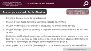 ALTA SEGURA DA MÃE E DO BEBÊ
portaldeboaspraticas.iff.fiocruz.br
Exames para a alta do Recém-Nascido
Portaria 2.068, publicada em
21 de outubro de 2016.
• Oximetria de pulso (teste do coraçãozinho);
• Triagem Ocular (teste do Reflexo Vermelho ou teste do olhinho);
• Triagem Auditiva (teste da orelhinha) assegurada no primeiro mês de vida;
• Triagem Biológica (teste do pezinho) assegurada preferencialmente entre o 3º e 5º dias
de vida.
• Avaliação e vigilância adequadas dos recém-nascidos para sepse neonatal precoce com
base nos fatores de risco da mãe e de acordo com as diretrizes atuais do Ministério da
Saúde para a prevenção de infecção pelo estreptococo do grupo B.
• Investigações de outras infecções congênitas no recém-nascido, conforme necessidade.
 
