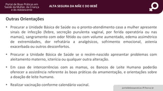 ALTA SEGURA DA MÃE E DO BEBÊ
portaldeboaspraticas.iff.fiocruz.br
• Procurar a Unidade Básica de Saúde ou o pronto-atendimento caso a mulher apresente
sinais de infecção (febre, secreção purulenta vaginal, por ferida operatória ou nas
mamas), sangramento com odor fétido ou com volume aumentado, edema assimétrico
de extremidades, dor refratária a analgésicos, sofrimento emocional, astenia
exacerbada ou outros desconfortos.
• Procurar a Unidade Básica de Saúde se o recém-nascido apresentar problemas com
aleitamento materno, icterícia ou qualquer outra alteração.
• Em caso de intercorrências com as mamas, os Bancos de Leite Humano poderão
oferecer a assistência referente às boas práticas da amamentação, e orientações sobre
a doação de leite humano.
• Realizar vacinação conforme calendário vacinal.
Outras Orientações
 