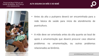 ALTA SEGURA DA MÃE E DO BEBÊ
portaldeboaspraticas.iff.fiocruz.br
Banco de Imagens CEJAM
• Antes da alta a puérpera deverá ser encaminhada para a
rede básica de saúde para início do atendimento de
puericultura.
• A mãe deve ser orientada antes da alta quanto ao local de
apoio à amamentação que deverá procurar caso observe
problemas na amamentação, ou outros problemas
relacionados ao binômio.
 