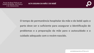 portaldeboaspraticas.iff.fiocruz.br
ALTA SEGURA DA MÃE E DO BEBÊ
O tempo de permanência hospitalar da mãe e do bebê após o
parto deve ser o suficiente para assegurar a identificação de
problemas e a preparação da mãe para o autocuidado e o
cuidado adequado com o recém-nascido.
 
