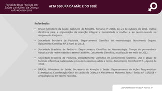portaldeboaspraticas.iff.fiocruz.br
ALTA SEGURA DA MÃE E DO BEBÊ
Referências
• Brasil. Ministério da Saúde. Gabinete do Ministro. Portaria Nº 2.068, de 21 de outubro de 2016. Institui
diretrizes para a organização da atenção integral e humanizada à mulher e ao recém-nascido no
Alojamento Conjunto.
• Sociedade Brasileira de Pediatria. Departamento Científico de Neonatologia. Nascimento Seguro.
Documento Científico Nº 3, Abril de 2018.
• Sociedade Brasileira de Pediatria. Departamento Científico de Neonatologia. Tempo de permanência
hospitalar do recém-nascido a termo saudável. Documento Científico, atualização em maio de 2012.
• Sociedade Brasileira de Pediatria. Departamento Científico de Aleitamento Materno. Uso e abuso de
fórmula infantil na maternidade em recém-nascidos sadios a termo .Documento Científico Nº 5 , Agosto de
2017.
• BRASIL. Ministério da Saúde. Secretaria de Atenção à Saúde. Departamento de Ações Programáticas
Estratégicas. Coordenação Geral de Saúde da Criança e Aleitamento Materno. Nota Técnica n.º 35/2018 –
Anquiloglossia em recém-nascidos.
 