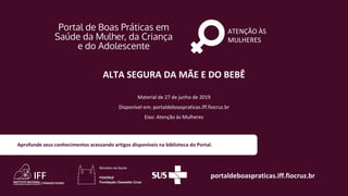 ATENÇÃO ÀS
MULHERES
portaldeboaspraticas.iff.fiocruz.br
Material de 27 de junho de 2019
Disponível em: portaldeboaspraticas.iff.fiocruz.br
Eixo: Atenção às Mulheres
Aprofunde seus conhecimentos acessando artigos disponíveis na biblioteca do Portal.
ALTA SEGURA DA MÃE E DO BEBÊ
 